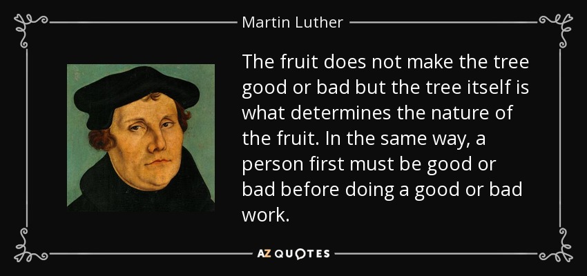 The fruit does not make the tree good or bad but the tree itself is what determines the nature of the fruit. In the same way, a person first must be good or bad before doing a good or bad work. - Martin Luther