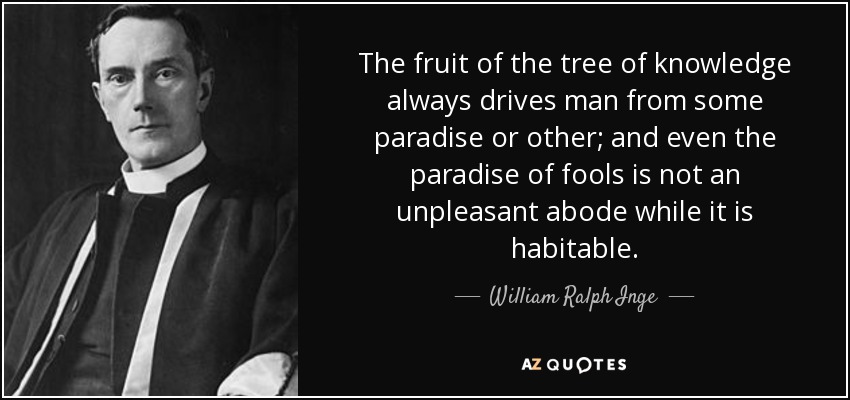 The fruit of the tree of knowledge always drives man from some paradise or other; and even the paradise of fools is not an unpleasant abode while it is habitable. - William Ralph Inge