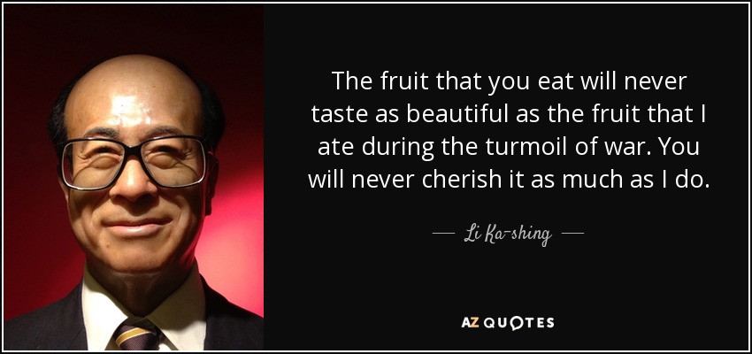 The fruit that you eat will never taste as beautiful as the fruit that I ate during the turmoil of war. You will never cherish it as much as I do. - Li Ka-shing
