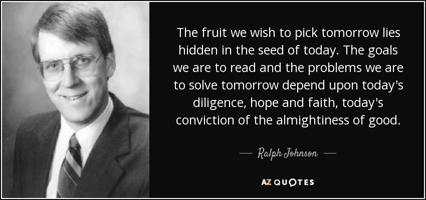 The fruit we wish to pick tomorrow lies hidden in the seed of today. The goals we are to read and the problems we are to solve tomorrow depend upon today's diligence, hope and faith, today's conviction of the almightiness of good. - Ralph Johnson