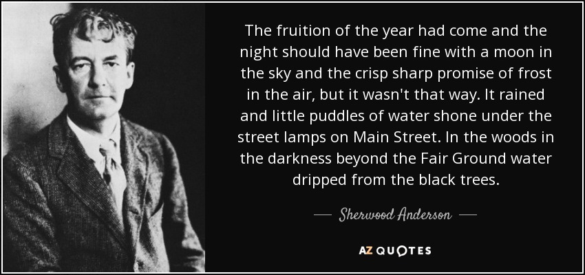 The fruition of the year had come and the night should have been fine with a moon in the sky and the crisp sharp promise of frost in the air, but it wasn't that way. It rained and little puddles of water shone under the street lamps on Main Street. In the woods in the darkness beyond the Fair Ground water dripped from the black trees. - Sherwood Anderson