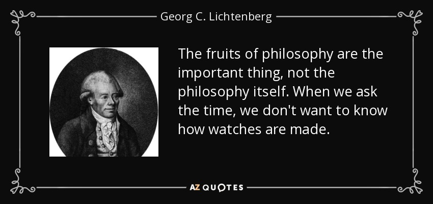 The fruits of philosophy are the important thing, not the philosophy itself. When we ask the time, we don't want to know how watches are made. - Georg C. Lichtenberg