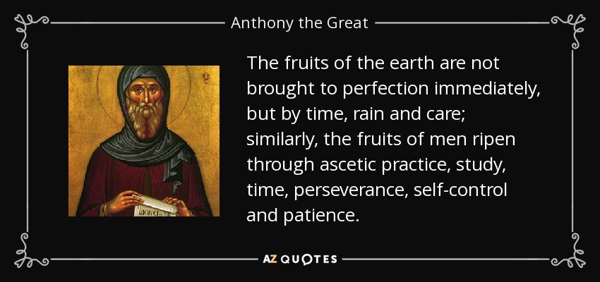 The fruits of the earth are not brought to perfection immediately, but by time, rain and care; similarly, the fruits of men ripen through ascetic practice, study, time, perseverance, self-control and patience. - Anthony the Great