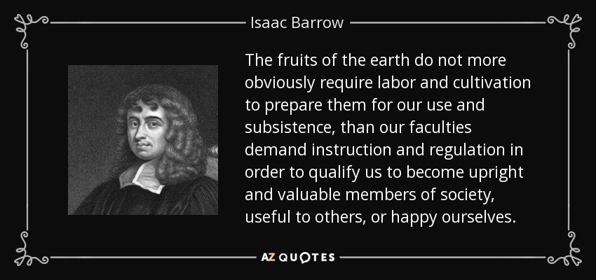 The fruits of the earth do not more obviously require labor and cultivation to prepare them for our use and subsistence, than our faculties demand instruction and regulation in order to qualify us to become upright and valuable members of society, useful to others, or happy ourselves. - Isaac Barrow