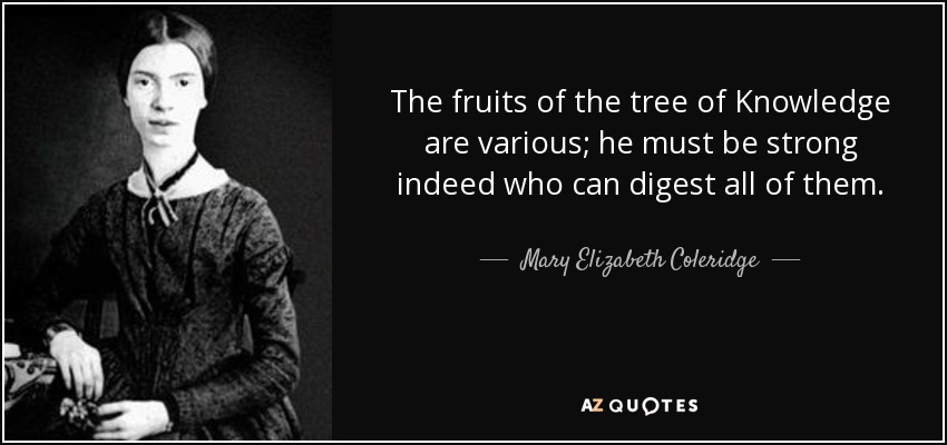 The fruits of the tree of Knowledge are various; he must be strong indeed who can digest all of them. - Mary Elizabeth Coleridge