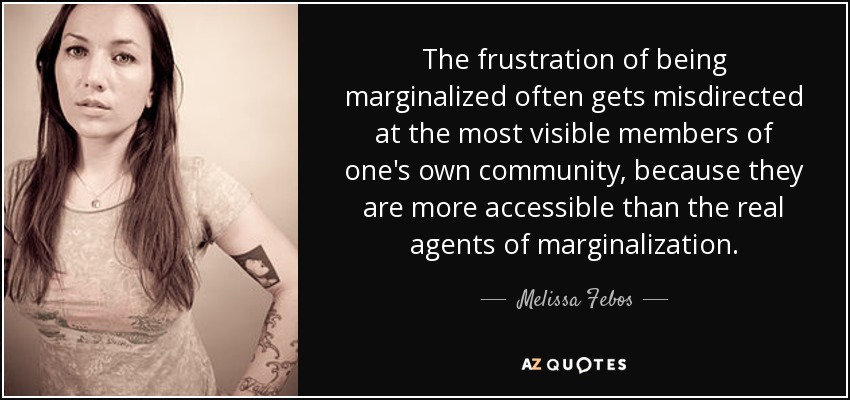 The frustration of being marginalized often gets misdirected at the most visible members of one's own community, because they are more accessible than the real agents of marginalization. - Melissa Febos
