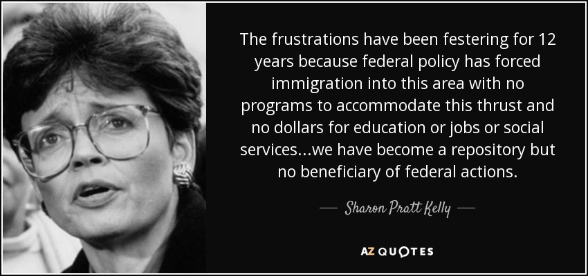 The frustrations have been festering for 12 years because federal policy has forced immigration into this area with no programs to accommodate this thrust and no dollars for education or jobs or social services...we have become a repository but no beneficiary of federal actions. - Sharon Pratt Kelly