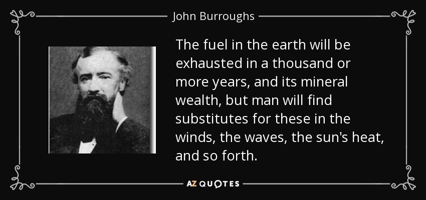 The fuel in the earth will be exhausted in a thousand or more years, and its mineral wealth, but man will find substitutes for these in the winds, the waves, the sun's heat, and so forth. - John Burroughs