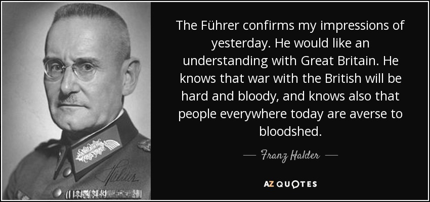 The Führer confirms my impressions of yesterday. He would like an understanding with Great Britain. He knows that war with the British will be hard and bloody, and knows also that people everywhere today are averse to bloodshed. - Franz Halder