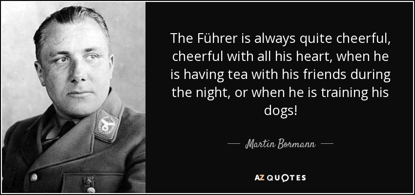 The Führer is always quite cheerful, cheerful with all his heart, when he is having tea with his friends during the night, or when he is training his dogs! - Martin Bormann