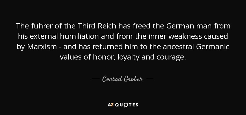 The fuhrer of the Third Reich has freed the German man from his external humiliation and from the inner weakness caused by Marxism - and has returned him to the ancestral Germanic values of honor, loyalty and courage. - Conrad Grober