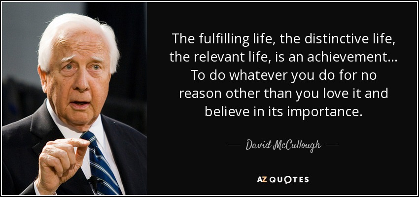 The fulfilling life, the distinctive life, the relevant life, is an achievement... To do whatever you do for no reason other than you love it and believe in its importance. - David McCullough