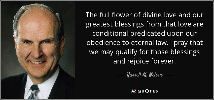 The full flower of divine love and our greatest blessings from that love are conditional-predicated upon our obedience to eternal law. I pray that we may qualify for those blessings and rejoice forever. - Russell M. Nelson