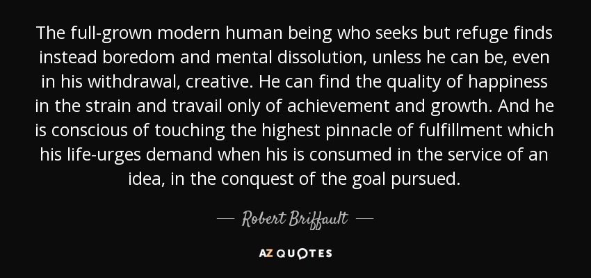 The full-grown modern human being who seeks but refuge finds instead boredom and mental dissolution, unless he can be, even in his withdrawal, creative. He can find the quality of happiness in the strain and travail only of achievement and growth. And he is conscious of touching the highest pinnacle of fulfillment which his life-urges demand when his is consumed in the service of an idea, in the conquest of the goal pursued. - Robert Briffault