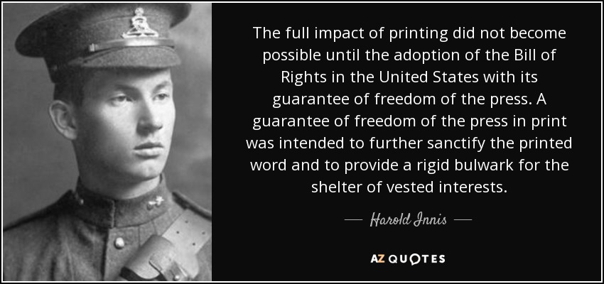 The full impact of printing did not become possible until the adoption of the Bill of Rights in the United States with its guarantee of freedom of the press. A guarantee of freedom of the press in print was intended to further sanctify the printed word and to provide a rigid bulwark for the shelter of vested interests. - Harold Innis