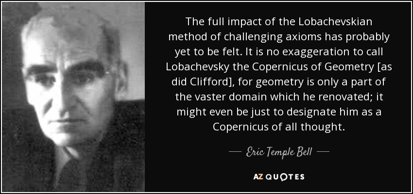 The full impact of the Lobachevskian method of challenging axioms has probably yet to be felt. It is no exaggeration to call Lobachevsky the Copernicus of Geometry [as did Clifford], for geometry is only a part of the vaster domain which he renovated; it might even be just to designate him as a Copernicus of all thought. - Eric Temple Bell