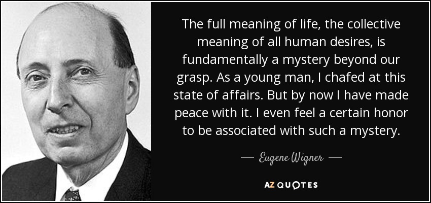 The full meaning of life, the collective meaning of all human desires, is fundamentally a mystery beyond our grasp. As a young man, I chafed at this state of affairs. But by now I have made peace with it. I even feel a certain honor to be associated with such a mystery. - Eugene Wigner