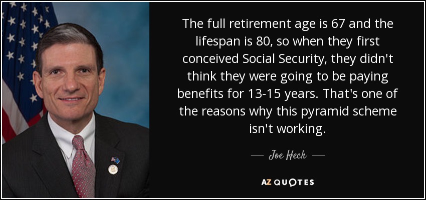 The full retirement age is 67 and the lifespan is 80, so when they first conceived Social Security, they didn't think they were going to be paying benefits for 13-15 years. That's one of the reasons why this pyramid scheme isn't working. - Joe Heck