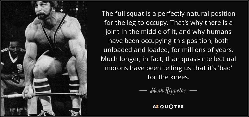 The full squat is a perfectly natural position for the leg to occupy. That's why there is a joint in the middle of it, and why humans have been occupying this position, both unloaded and loaded, for millions of years. Much longer, in fact, than quasi-intellect ual morons have been telling us that it's 'bad' for the knees. - Mark Rippetoe