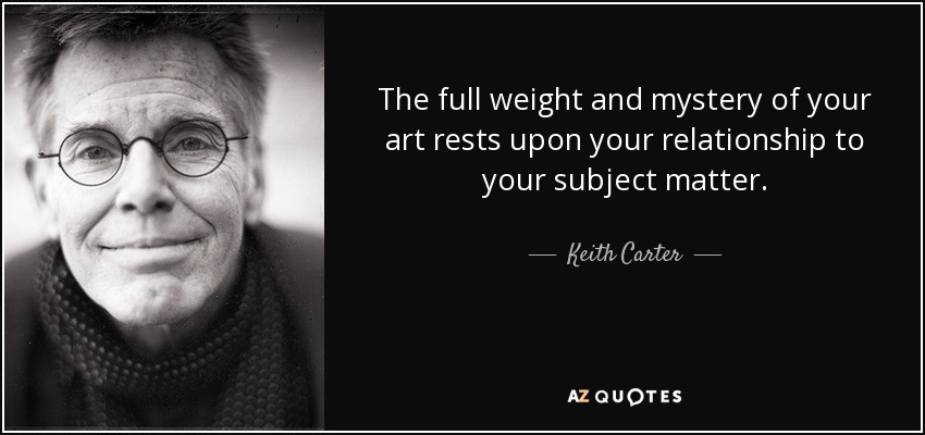 The full weight and mystery of your art rests upon your relationship to your subject matter. - Keith Carter