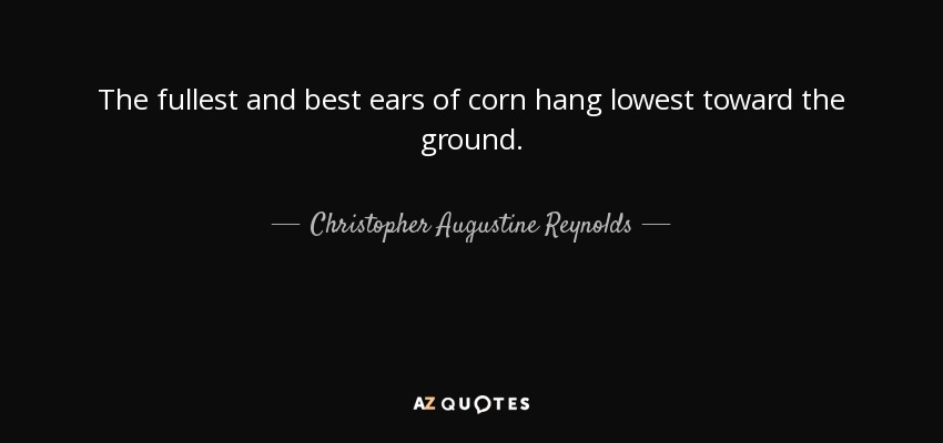 The fullest and best ears of corn hang lowest toward the ground. - Christopher Augustine Reynolds