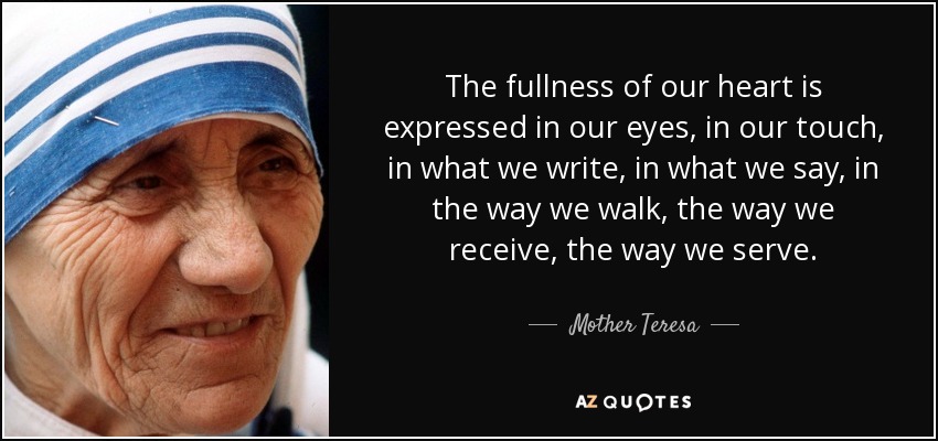 The fullness of our heart is expressed in our eyes, in our touch, in what we write, in what we say, in the way we walk, the way we receive, the way we serve. - Mother Teresa