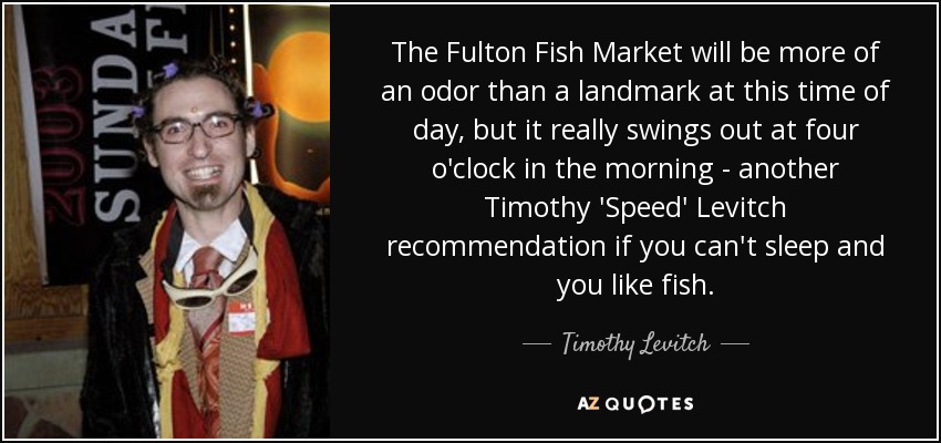 The Fulton Fish Market will be more of an odor than a landmark at this time of day, but it really swings out at four o'clock in the morning - another Timothy 'Speed' Levitch recommendation if you can't sleep and you like fish. - Timothy Levitch