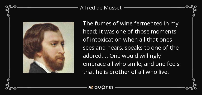 The fumes of wine fermented in my head; it was one of those moments of intoxication when all that ones sees and hears, speaks to one of the adored.... One would willingly embrace all who smile, and one feels that he is brother of all who live. - Alfred de Musset