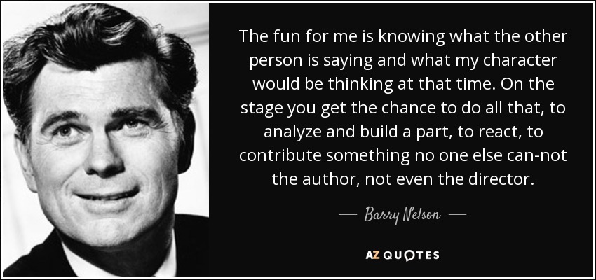 The fun for me is knowing what the other person is saying and what my character would be thinking at that time. On the stage you get the chance to do all that, to analyze and build a part, to react, to contribute something no one else can-not the author, not even the director. - Barry Nelson
