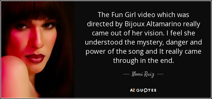 The Fun Girl video which was directed by Bijoux Altamarino really came out of her vision. I feel she understood the mystery, danger and power of the song and It really came through in the end. - Nomi Ruiz