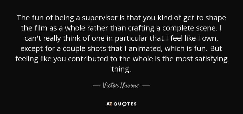 The fun of being a supervisor is that you kind of get to shape the film as a whole rather than crafting a complete scene. I can't really think of one in particular that I feel like I own, except for a couple shots that I animated, which is fun. But feeling like you contributed to the whole is the most satisfying thing. - Victor Navone