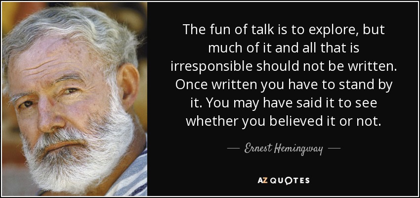The fun of talk is to explore, but much of it and all that is irresponsible should not be written. Once written you have to stand by it. You may have said it to see whether you believed it or not. - Ernest Hemingway