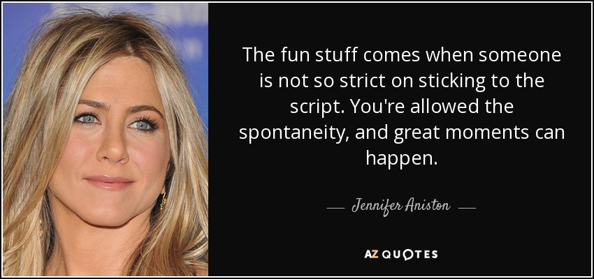 The fun stuff comes when someone is not so strict on sticking to the script. You're allowed the spontaneity, and great moments can happen. - Jennifer Aniston