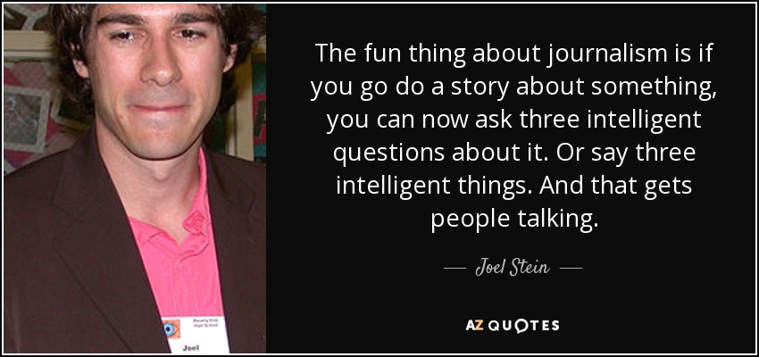The fun thing about journalism is if you go do a story about something, you can now ask three intelligent questions about it. Or say three intelligent things. And that gets people talking. - Joel Stein