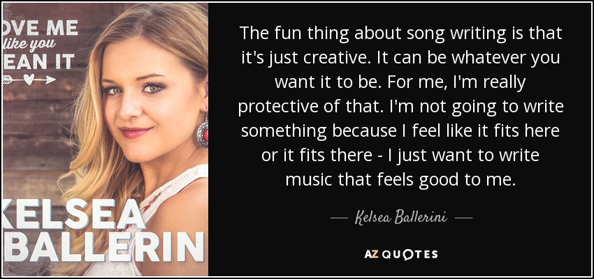 The fun thing about song writing is that it's just creative. It can be whatever you want it to be. For me, I'm really protective of that. I'm not going to write something because I feel like it fits here or it fits there - I just want to write music that feels good to me. - Kelsea Ballerini