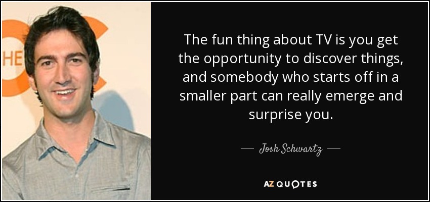 The fun thing about TV is you get the opportunity to discover things, and somebody who starts off in a smaller part can really emerge and surprise you. - Josh Schwartz