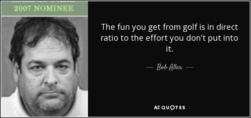 The fun you get from golf is in direct ratio to the effort you don't put into it. - Bob Allen
