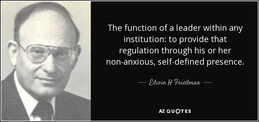 The function of a leader within any institution: to provide that regulation through his or her non-anxious, self-defined presence. - Edwin H Friedman