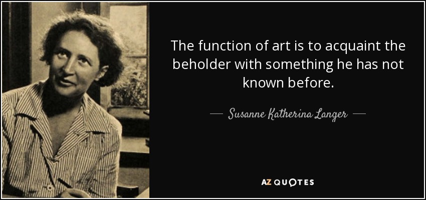 The function of art is to acquaint the beholder with something he has not known before. - Susanne Katherina Langer