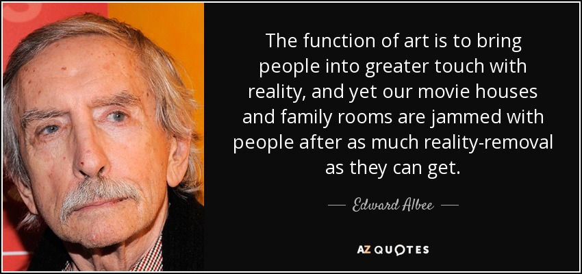 The function of art is to bring people into greater touch with reality, and yet our movie houses and family rooms are jammed with people after as much reality-removal as they can get. - Edward Albee