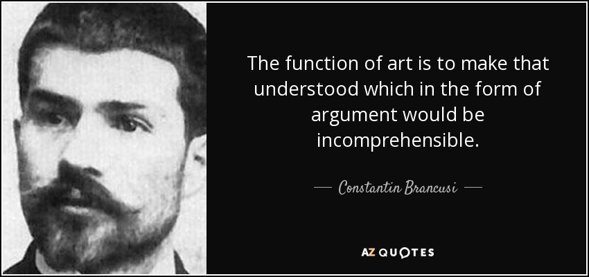 The function of art is to make that understood which in the form of argument would be incomprehensible. - Constantin Brancusi