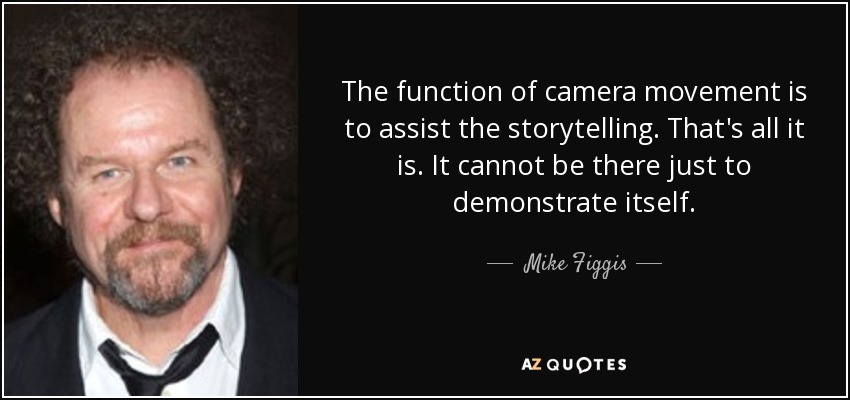 The function of camera movement is to assist the storytelling. That's all it is. It cannot be there just to demonstrate itself. - Mike Figgis