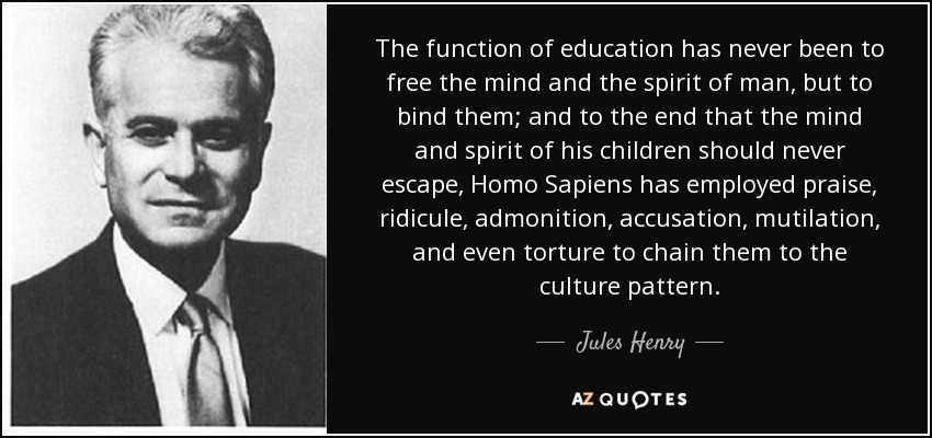 The function of education has never been to free the mind and the spirit of man, but to bind them; and to the end that the mind and spirit of his children should never escape, Homo Sapiens has employed praise, ridicule, admonition, accusation, mutilation, and even torture to chain them to the culture pattern. - Jules Henry