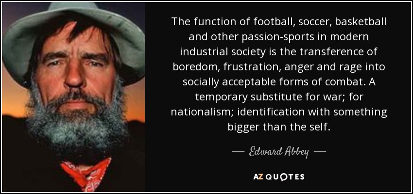 The function of football, soccer, basketball and other passion-sports in modern industrial society is the transference of boredom, frustration, anger and rage into socially acceptable forms of combat. A temporary substitute for war; for nationalism; identification with something bigger than the self. - Edward Abbey