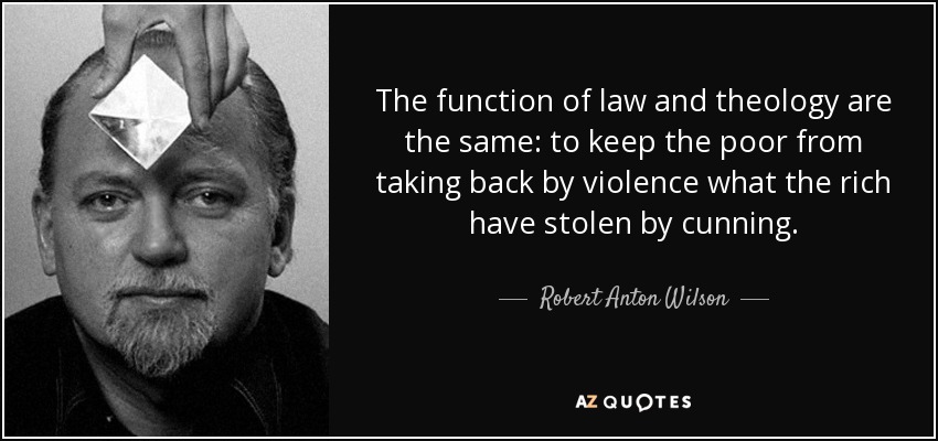 The function of law and theology are the same: to keep the poor from taking back by violence what the rich have stolen by cunning. - Robert Anton Wilson