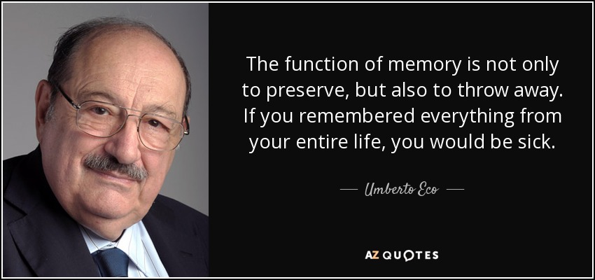 The function of memory is not only to preserve, but also to throw away. If you remembered everything from your entire life, you would be sick. - Umberto Eco