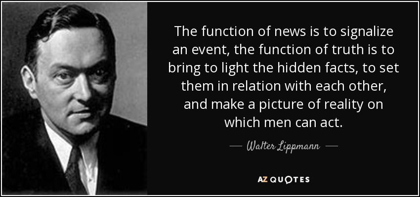 The function of news is to signalize an event, the function of truth is to bring to light the hidden facts, to set them in relation with each other, and make a picture of reality on which men can act. - Walter Lippmann