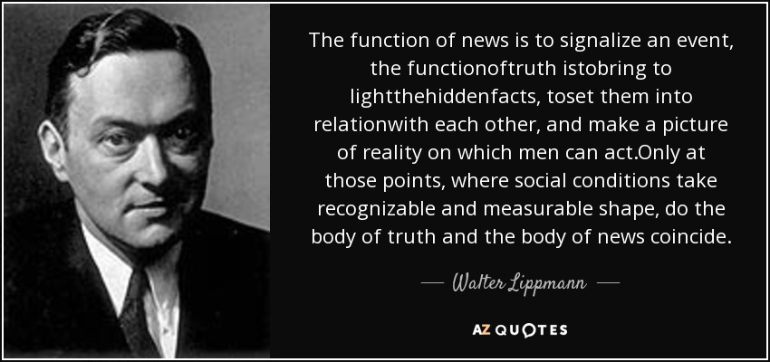 The function of news is to signalize an event, the functionoftruth istobring to lightthehiddenfacts, toset them into relationwith each other, and make a picture of reality on which men can act.Only at those points, where social conditions take recognizable and measurable shape, do the body of truth and the body of news coincide. - Walter Lippmann