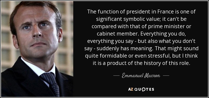 The function of president in France is one of significant symbolic value; it can't be compared with that of prime minister or cabinet member. Everything you do, everything you say - but also what you don't say - suddenly has meaning. That might sound quite formidable or even stressful, but I think it is a product of the history of this role. - Emmanuel Macron
