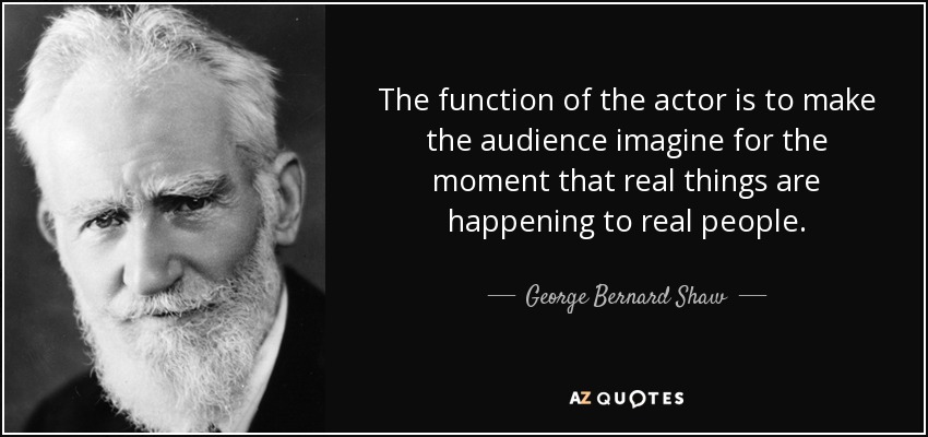The function of the actor is to make the audience imagine for the moment that real things are happening to real people. - George Bernard Shaw